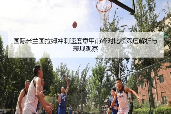 国际米兰图拉姆冲刺速度意甲前锋对比榜深度解析与表现观察